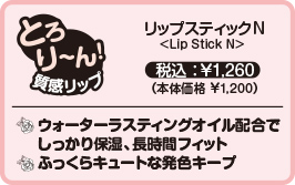 リップスティックNLip Stick N税込:¥1,260(本体価格 ¥1,200)ウォーターラスティングオイル配合でしっかり保湿、長時間フィットふっくらキュートな発色キープ